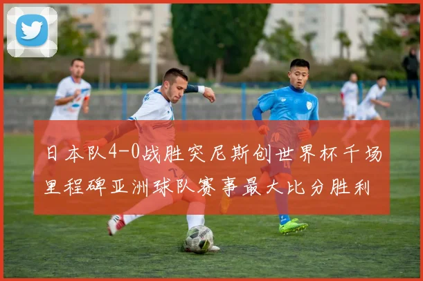日本队4-0战胜突尼斯创世界杯千场里程碑亚洲球队赛事最大比分胜利