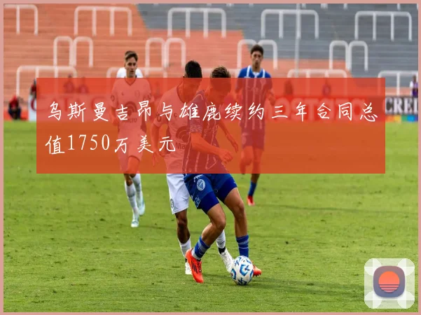 乌斯曼吉昂与雄鹿续约三年合同总值1750万美元