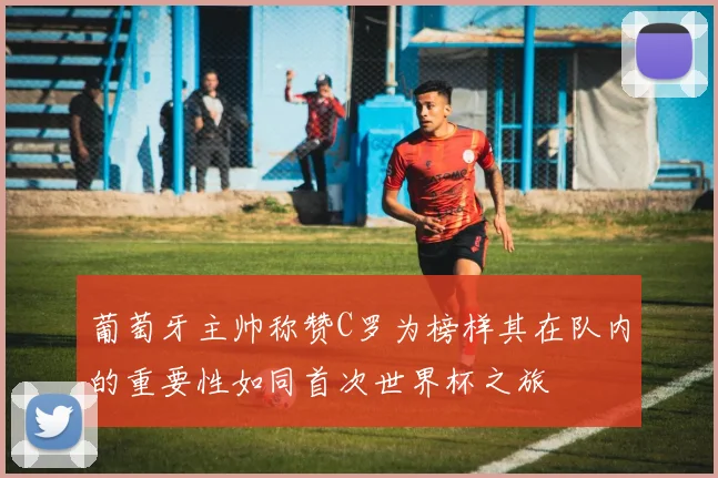 葡萄牙主帅称赞C罗为榜样其在队内的重要性如同首次世界杯之旅