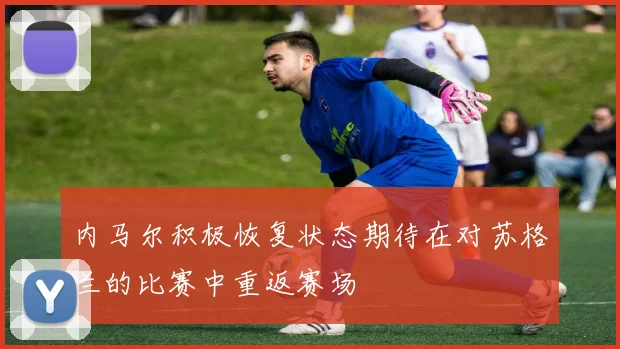 内马尔积极恢复状态期待在对苏格兰的比赛中重返赛场