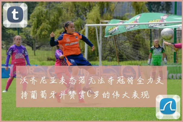 沃齐尼亚表态若无法夺冠将全力支持葡萄牙并赞赏C罗的伟大表现