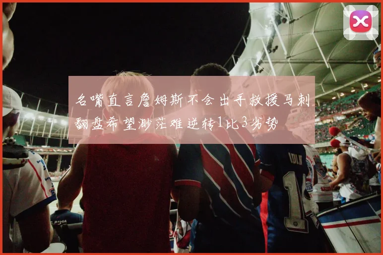 名嘴直言詹姆斯不会出手救援马刺翻盘希望渺茫难逆转1比3劣势