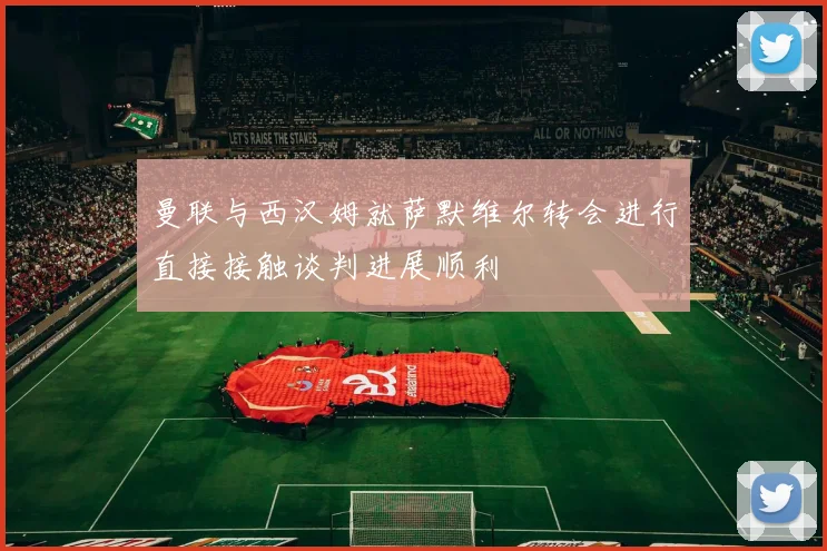 曼联与西汉姆就萨默维尔转会进行直接接触谈判进展顺利