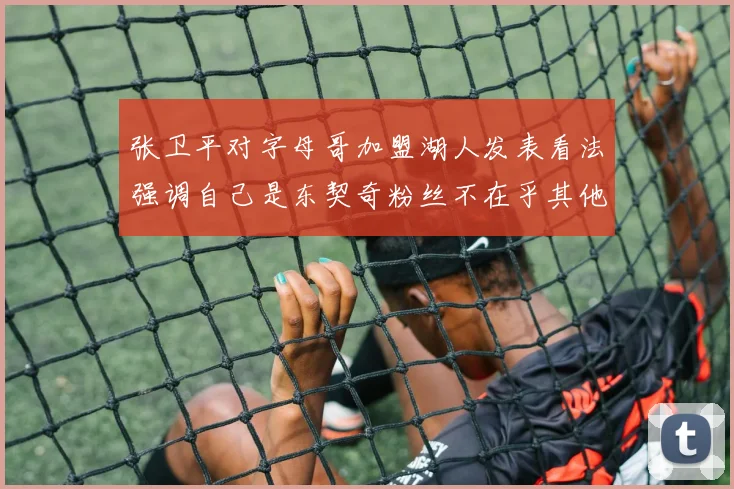 张卫平对字母哥加盟湖人发表看法强调自己是东契奇粉丝不在乎其他球员动态