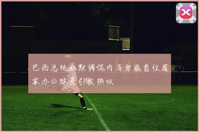 巴西总统幽默调侃内马尔成首位居家办公球员引发热议